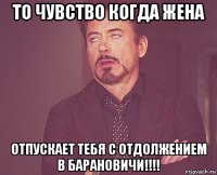 то чувство когда жена отпускает тебя с отдолжением в барановичи!!!!