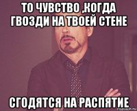 то чувство ,когда гвозди на твоей стене сгодятся на распятие