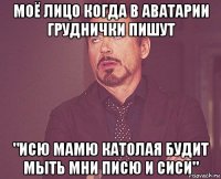 моё лицо когда в аватарии груднички пишут "исю мамю католая будит мыть мни писю и сиси"