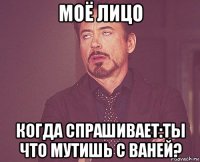 моё лицо когда спрашивает:ты что мутишь с ваней?