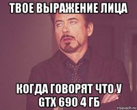 твое выражение лица когда говорят что у gtx 690 4 гб