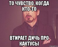 то чувство, когда кто-то втирает дичь про кактусы