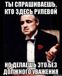 ты спрашиваешь, кто здесь рулевой но делаешь это без должного уважения