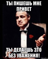 ты пишешь мне привет ты делаешь это без уважения!