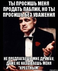 ты просишь меня продать паблик, но ты просишь без уважения не предлагаешь мне дружбу, даже не называешь меня "крестным"