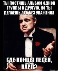 ты постишь альбом одной группы в другую, но ты делаешь это без уважения где концы песен, карл?