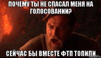 почему ты не спасал меня на голосовании? сейчас бы вместе фтп топили