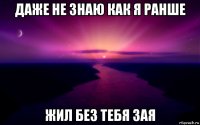 даже не знаю как я ранше жил без тебя зая