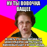 ну ты вовочка ващее не знать что такое аш5оаш-ты блиин придурок завтра тебе хуй малиновый будет а не секс блеадь