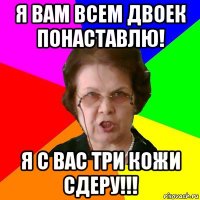 я вам всем двоек понаставлю! я с вас три кожи сдеру!!!