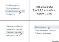 Пап я закачал fnaf1,2,3.прошёл с первого раза