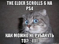 the elder scrolls 6 на ps4 как можно не рубануть то? :-((((