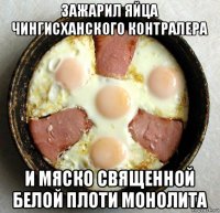 зажарил яйца чингисханского контралера и мяско священной белой плоти монолита