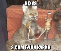 ніхуя я сам буду курив