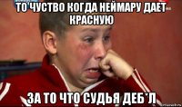 то чуство когда неймару дает красную за то что судья деб*л