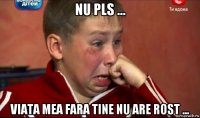 nu pls ... viata mea fara tine nu are rost ...