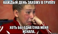 каждый день захожу в группу хоть бы одна сука меня искала..