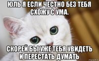 юль я если честно без тебя схожу с ума. скорей бы уже тебя увидеть и перестать думать