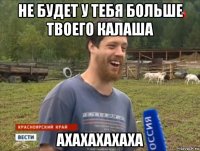 не будет у тебя больше твоего калаша ахахахахаха