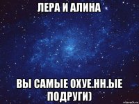 лера и алина вы самые охуе.нн.ые подруги)