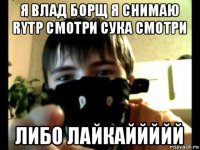 я влад борщ я снимаю rytp смотри сука смотри либо лайкаййййй