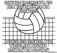 однажды ты спросишь, что для меня важнее...ты или волейбол?! я отвечу, что волейбол. и ты уйдешь,так и не узнав пляжный или обычный