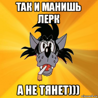 так и манишь лерк а не тянет)))