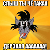 слыш ты чё такая дерзкая ааааааа!