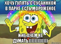 хочу гулять с сусаннкой в парке, есть мороженое и не очем не думать)))))))))))))