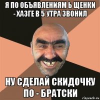 я по объявлениям ь щенки - хазге в 5 утра звонил ну сделай скидочку по - братски