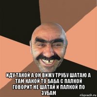  иду такой а он вижу трубу шатаю а там какой то баба с палкой говорит не шатай и палкой по зубам