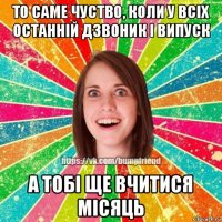 то саме чуство, коли у всіх останній дзвоник і випуск а тобі ще вчитися місяць