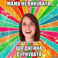 мама не винувата, шо дитина дурнувата