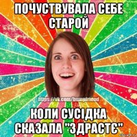 почуствувала себе старой коли сусідка сказала "здрастє"