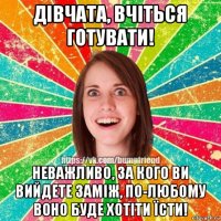 дівчата, вчіться готувати! неважливо, за кого ви вийдете заміж, по-любому воно буде хотіти їсти!