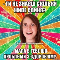 - ти не знаєш скільки живе свиня? - мала в тебе шо проблєми з здоров'ям?