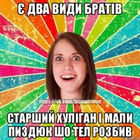 є два види братів старший хуліган і мали пиздюк шо тел розбив