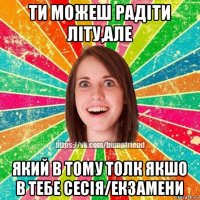 ти можеш радіти літу,але який в тому толк якшо в тебе сесія/екзамени