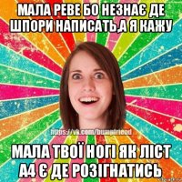 мала реве бо незнає де шпори написать,а я кажу мала твої ногі як ліст а4 є де розігнатись