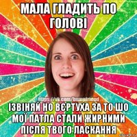 мала гладить по голові ізвіняй но вєртуха за то шо мої патла стали жирними після твого ласкання