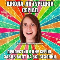 школа ,як турецкій серіал пропустив одну серію , забив болт на всі сезони))