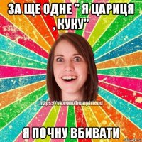 за ще одне " я цариця , куку" я почну вбивати