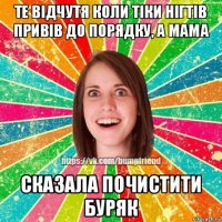 те відчутя коли тіки нігтів привів до порядку, а мама сказала почистити буряк