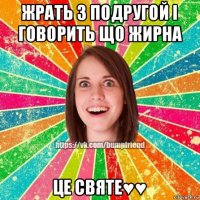 жрать з подругой і говорить що жирна це святе♥♥