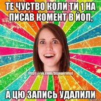те чуство коли ти 1 на писав комент в йоп, а цю запись удалили