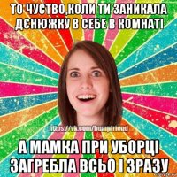 то чуство,коли ти заникала дєнюжку в себе в комнаті а мамка при уборці загребла всьо і зразу
