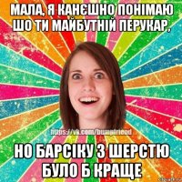 мала, я канєшно понімаю шо ти майбутній перукар, но барсіку з шерстю було б краще