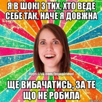 я в шокі з тих, хто веде себе так, наче я довжна ще вибачатись, за те що не робила
