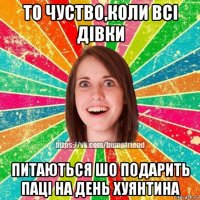 то чуство,коли всі дівки питаються шо подарить паці на день хуянтина