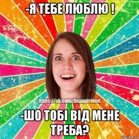 -я тебе люблю ! -шо тобі від мене треба?